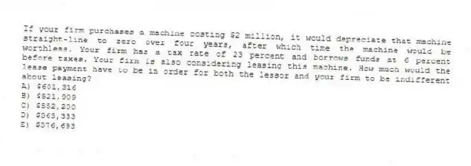 If your firm purchases a machine costing $2 million, it would depreciate that machine straight-line to zero over four years, after which time the machine would be worthless. Your firm has a tax rate of 23 percent and borrows funds at 6 percent before taxes. Your firm is also considering leasing this machine. How much would the lease payment have to be in order for both the lessor and your firm to be indifferent about leasing?
A) $601,316
B) $521,909
C) $552,200
D) $563,333
E) $576,693