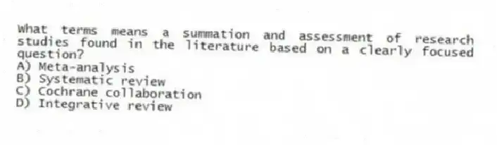 What terms means a summation and assessment of research studies found in the literature based on a clearly focused question?
A) Meta-analysis
B) Systematic review
C) Cochrane collaboration
D) Integrative review