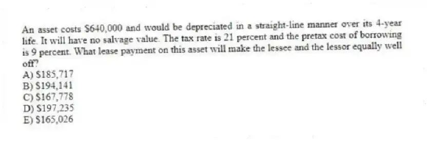 An asset costs $640,000 and would be depreciated in a straight-line manner over its 4-year life. It will have no salvage value. The tax rate is 21 percent and the pretax cost of borrowing is 9 percent. What lease payment on this asset will make the lessee and the lessor equally well off?
A) $185,717
B) $194,141
C) $167,778
D) $197,235
E) $165,026