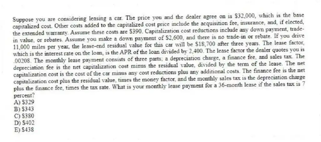Suppose you are considering leasing a car. The price you and the dealer agree on is $32,000, which is the base capitalized cost. Other costs added to the capitalized cost price include the acquisition fee, insurance, and, if elected, the extended warranty. Assume these costs are $390. Capitalization cost reductions include any down payment, trade-in value, or rebates. Assume you make a down payment of $2,600, and there is no trade-in or rebate. If you drive 11,000 miles per year, the lease-end residual value for this car will be $18,700 after three years. The lease factor, which is the interest rate on the loan, is the APR of the loan divided by 2,400. The lease factor the dealer quotes you is .00208. The monthly lease payment consists of three parts; a depreciation charge, a finance fee, and sales tax. The depreciation fee is the net capitalization cost minus the residual value, divided by the term of the lease. The net capitalization cost is the cost of the car minus any cost reductions plus any additional costs. The finance fee is the net capitalization cost plus the residual value, times the money factor, and the monthly sales tax is the depreciation charge plus the finance fee, times the tax rate. What is your monthly lease payment for a 36-month lease if the sales tax is 7 percent?
A) $329
B) $343
C) $380
D) $402
E) $438