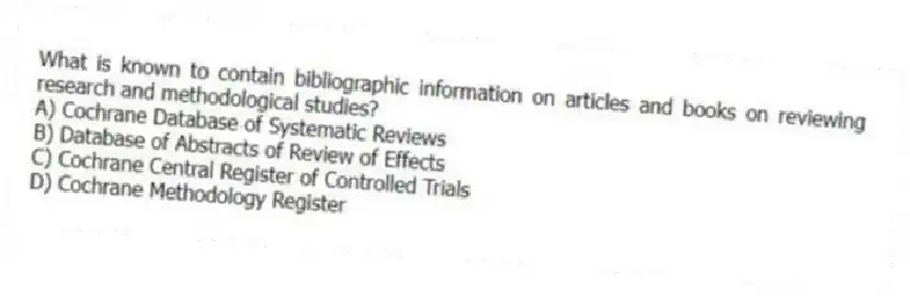 What is known to contain bibliographic information on articles and books on reviewing research and methodological studies?
A) Cochrane Database of Systematic Reviews
B) Database of Abstracts of Review of Effects
C) Cochrane Central Register of Controlled Trials
D) Cochrane Methodology Register