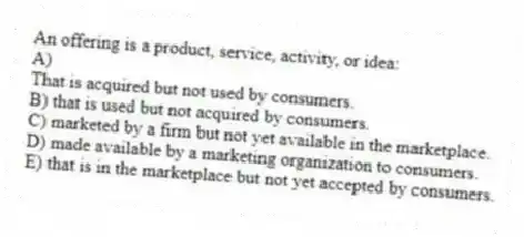An offering is a product, service, activity, or idea:
A)
That is acquired but not used by consumers.
B) that is used but not acquired by consumers.
C) marketed by a firm but not yet available in the marketplace.
D) made available by a marketing organization to consumers.
E) that is in the marketplace but not yet accepted by consumers.