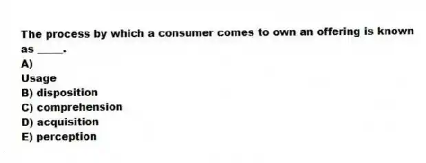 The process by which a consumer comes to own an offering is known as _____.
A)
Usage
B) disposition
C) comprehension
D) acquisition
E) perception