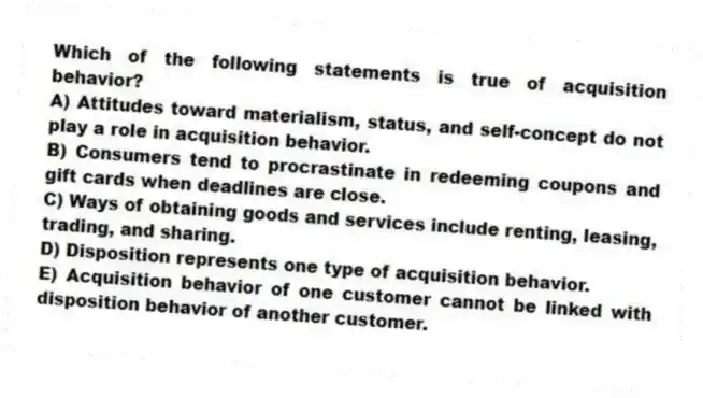 Which of the following statements is true of acquisition behavior?
A) Attitudes toward materialism, status, and self-concept do not play a role in acquisition behavior.
B) Consumers tend to procrastinate in redeeming coupons and gift cards when deadlines are close.
C) Ways of obtaining goods and services include renting, leasing, trading, and sharing.
D) Disposition represents one type of acquisition behavior.
E) Acquisition behavior of one customer cannot be linked with disposition behavior of another customer.