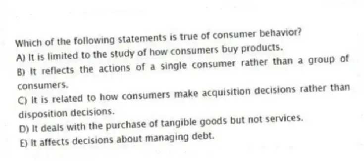 Which of the following statements is true of consumer behavior?
A) It is limited to the study of how consumers buy products.
B) It reflects the actions of a single consumer rather than a group of consumers.
C) It is related to how consumers make acquisition decisions rather than disposition decisions.
D) It deals with the purchase of tangible goods but not services.
E) It affects decisions about managing debt.