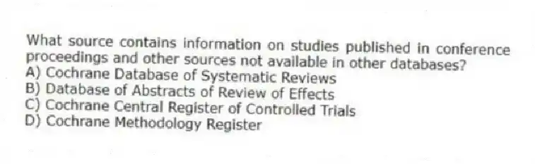 What source contains information on studies published in conference proceedings and other sources not available in other databases?
A) Cochrane Database of Systematic Reviews
B) Database of Abstracts of Review of Effects
C) Cochrane Central Register of Controlled Trials
D) Cochrane Methodology Register