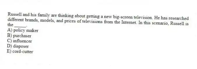 Russell and his family are thinking about getting a new big-screen television. He has researched different brands, models, and prices of televisions from the Internet. In this scenario, Russell is the _____.
A) policy maker
B) purchaser
C) influencer
D) disposer
E) cord-cutter