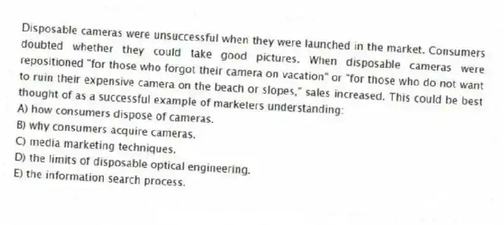 Disposable cameras were unsuccessful when they were launched in the market. Consumers doubted whether they could take good pictures. When disposable cameras were repositioned "for those who forgot their camera on vacation" or "for those who do not want to ruin their expensive camera on the beach or slopes," sales increased. This could be best thought of as a successful example of marketers understanding:
A) how consumers dispose of cameras.
B) why consumers acquire cameras.
C) media marketing techniques.
D) the limits of disposable optical engineering.
E) the information search process.