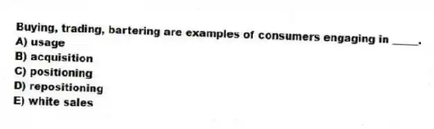 Buying, trading, bartering are examples of consumers engaging in _____.
A) usage
B) acquisition
C) positioning
D) repositioning
E) white sales