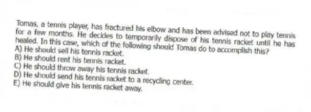 Tomas, a tennis player, has fractured his elbow and has been advised not to play tennis for a few months. He decides to temporarily dispose of his tennis racket until he has healed. In this case, which of the following should Tomas do to accomplish this?
A) He should sell his tennis racket.
B) He should rent his tennis racket.
C) He should throw away his tennis racket.
D) He should send his tennis racket to a recycling center.
E) He should give his tennis racket away.