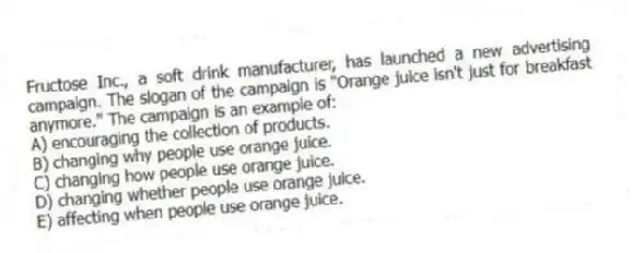 Fructose Inc., a soft drink manufacturer, has launched a new advertising campaign. The slogan of the campaign is "Orange juice isn't just for breakfast anymore." The campaign is an example of:
A) encouraging the collection of products.
B) changing why people use orange juice.
C) changing how people use orange juice.
D) changing whether people use orange juice.
E) affecting when people use orange juice.