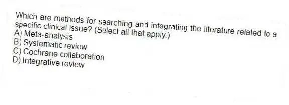 Which are methods for searching and integrating the literature related to a specific clinical issue? (Select all that apply.)
A) Meta-analysis
B) Systematic review
C) Cochrane collaboration
D) Integrative review