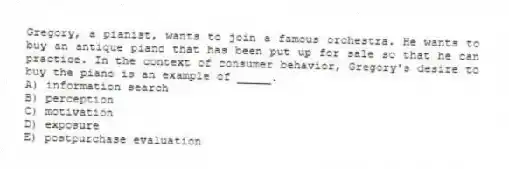 Gregory, a pianist, wants to join a famous orchestra. He wants to buy an antique piano that has been put up for sale so that he can practice. In the context of consumer behavior, Gregory's desire to buy the piano is an example of _____.
A) information search
B) perception
C) motivation
D) exposure
E) postpurchase evaluation