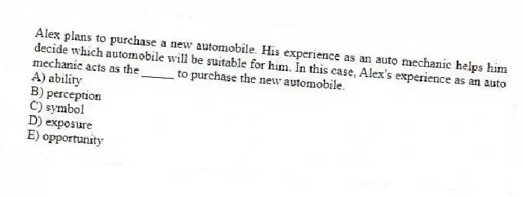 Alex plans to purchase a new automobile. His experience as an auto mechanic helps him decide which automobile will be suitable for him. In this case, Alex's experience as an auto mechanic acts as the _____ to purchase the new automobile.
A) ability
B) perception
C) symbol
D) exposure
E) opportunity