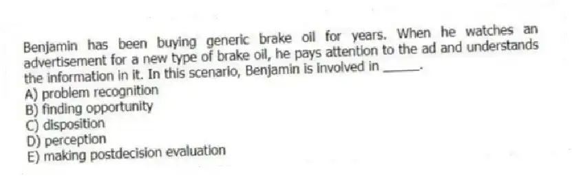 Benjamin has been buying generic brake oil for years. When he watches an advertisement for a new type of brake oil, he pays attention to the ad and understands the information in it. In this scenario, Benjamin is involved in _____.
A) problem recognition
B) finding opportunity
C) disposition
D) perception
E) making postdecision evaluation