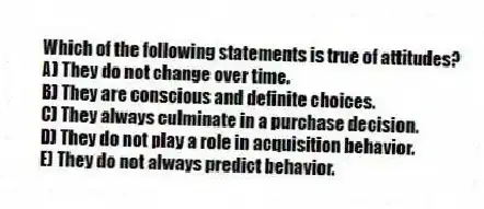 Which of the following statements is true of attitudes?
A) They do not change over time.
B) They are conscious and definite choices.
C) They always culminate in a purchase decision.
D) They do not play a role in acquisition behavior.
E) They do not always predict behavior.