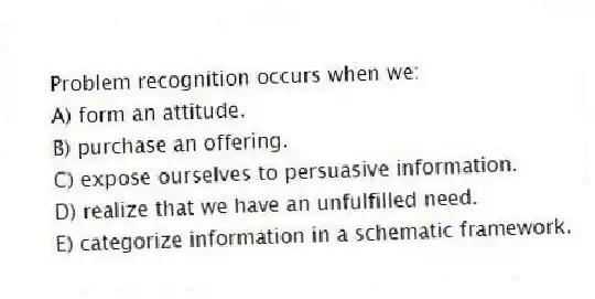 Problem recognition occurs when we:
A) form an attitude.
B) purchase an offering.
C) expose ourselves to persuasive information.
D) realize that we have an unfulfilled need.
E) categorize information in a schematic framework.