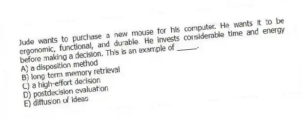 Jude wants to purchase a new mouse for his computer. He wants it to be ergonomic, functional, and durable. He invests considerable time and energy before making a decision. This is an example of _____.
A) a disposition method
B) long-term memory retrieval
C) a high-effort decision
D) postdecision evaluation
E) diffusion of ideas