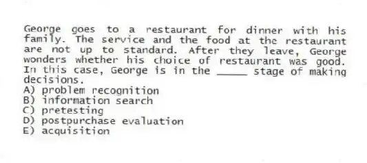 George goes to a restaurant for dinner with his family. The service and the food at the restaurant are not up to standard. After they leave, George wonders whether his choice of restaurant was good. In this case, George is in the _____ stage of making decisions.
A) problem recognition
B) information search
C) pretesting
D) postpurchase evaluation
E) acquisition
