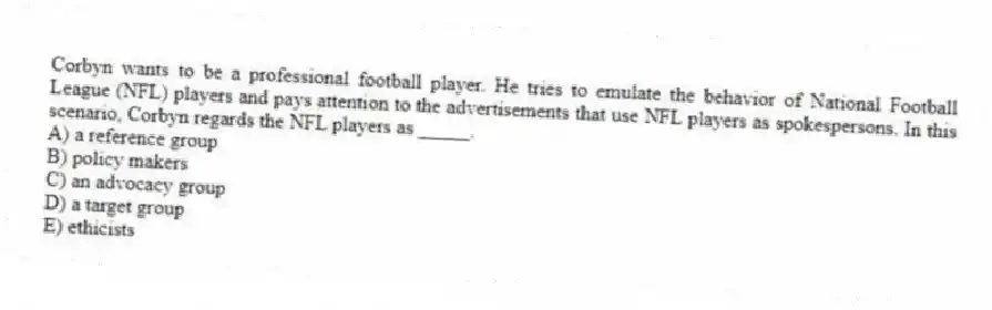 Corbyn wants to be a professional football player. He tries to emulate the behavior of National Football League (NFL) players and pays attention to the advertisements that use NFL players as spokespersons. In this scenario, Corbyn regards the NFL players as _____.
A) a reference group
B) policy makers
C) an advocacy group
D) a target group
E) ethicists