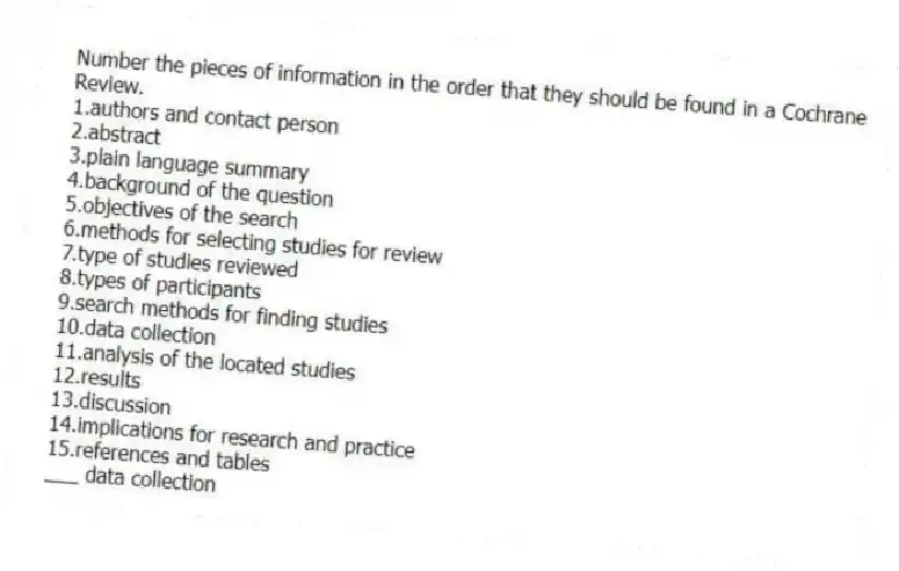 Number the pieces of information in the order that they should be found in a Cochrane Review.
1.authors and contact person
2.abstract
3.plain language summary
4.background of the question
5.objectives of the search
6.methods for selecting studies for review
7.type of studies reviewed
8.types of participants
9.search methods for finding studies
10.data collection
11.analysis of the located studies
12.results
13.discussion
14.implications for research and practice
15.references and tables
-___ data collection