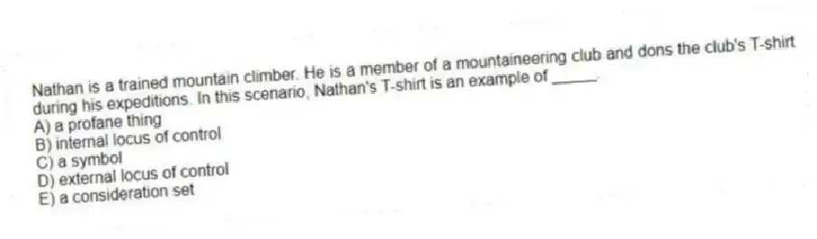Nathan is a trained mountain climber. He is a member of a mountaineering club and dons the club's T-shirt during his expeditions. In this scenario, Nathan's T-shirt is an example of _____.
A) a profane thing
B) internal locus of control
C) a symbol
D) external locus of control
E) a consideration set