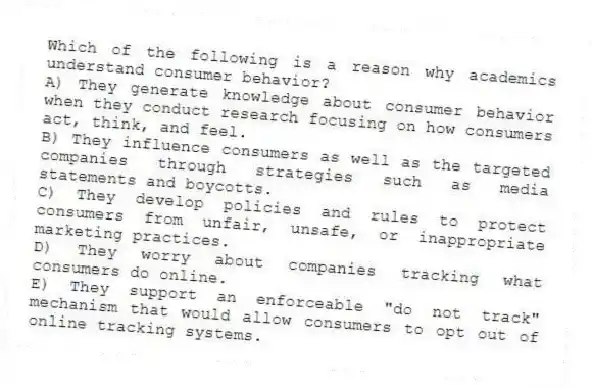Which of the following is a reason why academics understand consumer behavior?
A) They generate knowledge about consumer behavior when they conduct research focusing on how consumers act, think, and feel.
B) They influence consumers as well as the targeted companies through strategies such as media statements and boycotts.
C) They develop policies and rules to protect consumers from unfair, unsafe, or inappropriate marketing practices.
D) They worry about companies tracking what consumers do online.
E) They support an enforceable "do not track" mechanism that would allow consumers to opt out of online tracking systems.