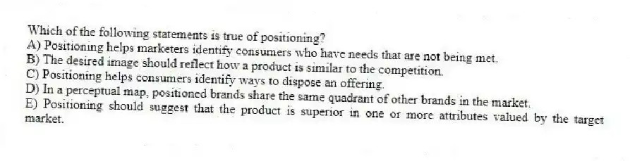 Which of the following statements is true of positioning?
A) Positioning helps marketers identify consumers who have needs that are not being met.
B) The desired image should reflect how a product is similar to the competition.
C) Positioning helps consumers identify ways to dispose an offering.
D) In a perceptual map, positioned brands share the same quadrant of other brands in the market.
E) Positioning should suggest that the product is superior in one or more attributes valued by the target market.