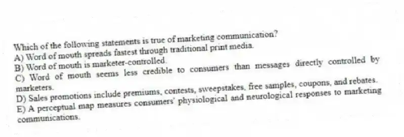 Which of the following statements is true of marketing communication?
A) Word of mouth spreads fastest through traditional print media.
B) Word of mouth is marketer-controlled.
C) Word of mouth seems less credible to consumers than messages directly controlled by marketers.
D) Sales promotions include premiums, contests, sweepstakes, free samples, coupons, and rebates.
E) A perceptual map measures consumers' physiological and neurological responses to marketing communications.