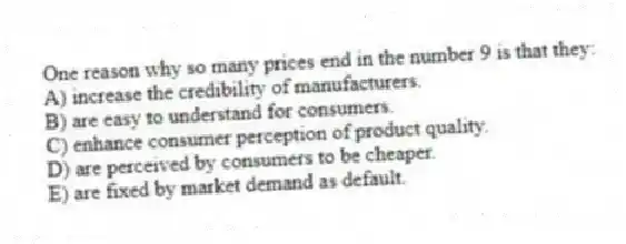 One reason why so many prices end in the number 9 is that they:
A) increase the credibility of manufacturers.
B) are easy to understand for consumers.
C) enhance consumer perception of product quality.
D) are perceived by consumers to be cheaper.
E) are fixed by market demand as default.