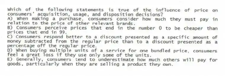 Which of the following statements is true of the influence of price on consumers' acquisition, usage, and disposition decisions?
A) When making a purchase, consumers consider how much they must pay in relation to the price of other relevant brands.
B) Consumers perceive prices that end in the number 0 to be cheaper than prices that end in 99.
C) Consumers respond better to a discount presented as a specific amount of money subtracted from the regular price than to a discount presented as a percentage off the regular price.
D) When buying multiple units of a service for one bundled price, consumers feel a great loss if they use only some of the units.
E) Generally, consumers tend to underestimate how much others will pay for goods, particularly when they are selling a product they own.