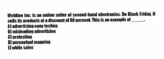 Weldine Inc. is an online seller of second-hand electronics. On Black Friday, it sells its products at a discount of 80 percent. This is an example of _____.
A) advertising copy testing
B) misleading advertising
C) pretesting
D) perceptual mapping
E) white sales