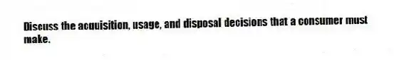 Discuss the acquisition, usage, and disposal decisions that a consumer must make.