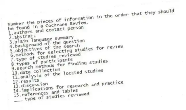 Number the pieces of information in the order that they should be found in a Cochrane Review.
1.authors and contact person
2.abstract
3.plain language summary
4.background of the question
5.objectives of the search
6.methods for selecting studies for review
7.type of studies reviewed
8.types of participants
9.search methods for finding studies
10.data collection
11.analysis of the located studies
12.results
13.discussion
14.implications for research and practice
15.references and tables
-___ type of studies reviewed