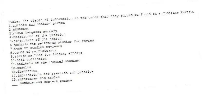 Number the pieces of information in the order that they should be found in a Cochrane Review.
1.authors and contact person
2.abstract
3.plain language summary
4.background of the question
5.objectives of the search
6.methods for selecting studies for review
7.type of studies reviewed
8.types of participants
9.search methods for finding studies
10.data collection
11.analysis of the located studies
12.results
13.discussion
14.implications for research and practice
15.references and tables
-___ authors and contact person