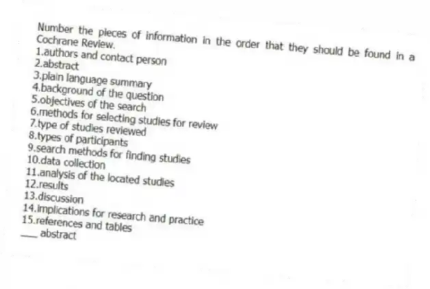 Number the pieces of information in the order that they should be found in a Cochrane Review.
1.authors and contact person
2.abstract
3.plain language summary
4.background of the question
5.objectives of the search
6.methods for selecting studies for review
7.type of studies reviewed
8.types of participants
9.search methods for finding studies
10.data collection
11.analysis of the located studies
12.results
13.discussion
14.implications for research and practice
15.references and tables
-___ abstract