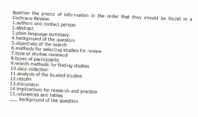 Number the pieces of information in the order that they should be found in a Cochrane Review.
1.authors and contact person
2.abstract
3.plain language summary
4.background of the question
5.objectives of the search
6.methods for selecting studies for review
7.type of studies reviewed
8.types of participants
9.search methods for finding studies
10.data collection
11.analysis of the located studies
12.results
13.discussion
14.implications for research and practice
15.references and tables
-___ background of the question