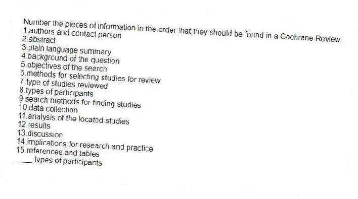 Number the pieces of information in the order that they should be found in a Cochrane Review.
1.authors and contact person
2.abstract
3.plain language summary
4.background of the question
5.objectives of the search
6.methods for selecting studies for review
7.type of studies reviewed
8.types of participants
9.search methods for finding studies
10.data collection
11.analysis of the located studies
12.results
13.discussion
14.implications for research and practice
15.references and tables
-____ types of participants