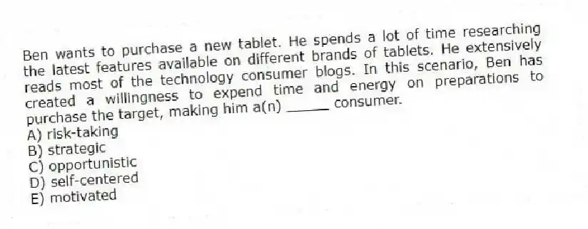 Ben wants to purchase a new tablet. He spends a lot of time researching the latest features available on different brands of tablets. He extensively reads most of the technology consumer blogs. In this scenario, Ben has created a willingness to expend time and energy on preparations to purchase the target, making him a(n) _____ consumer.
A) risk-taking
B) strategic
C) opportunistic
D) self-centered
E) motivated