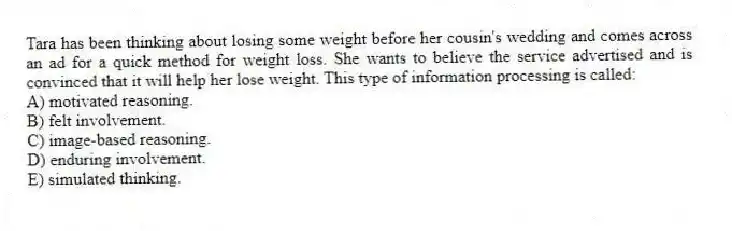 Tara has been thinking about losing some weight before her cousin's wedding and comes across an ad for a quick method for weight loss. She wants to believe the service advertised and is convinced that it will help her lose weight. This type of information processing is called:
A) motivated reasoning.
B) felt involvement.
C) image-based reasoning.
D) enduring involvement.
E) simulated thinking.