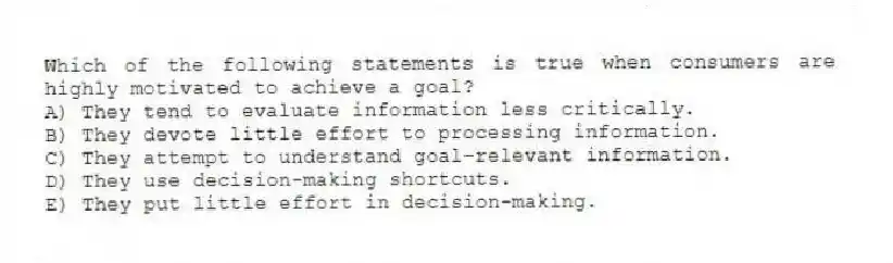 Which of the following statements is true when consumers are highly motivated to achieve a goal?
A) They tend to evaluate information less critically.
B) They devote little effort to processing information.
C) They attempt to understand goal-relevant information.
D) They use decision-making shortcuts.
E) They put little effort in decision-making.