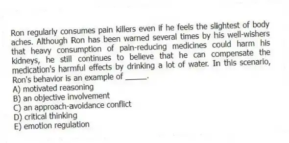Ron regularly consumes pain killers even if he feels the slightest of body aches. Although Ron has been warned several times by his well-wishers that heavy consumption of pain-reducing medicines could harm his kidneys, he still continues to believe that he can compensate the medication's harmful effects by drinking a lot of water. In this scenario, Ron's behavior is an example of _____.
A) motivated reasoning
B) an objective involvement
C) an approach-avoidance conflict
D) critical thinking
E) emotion regulation