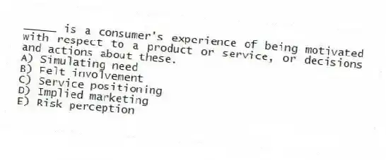 _____ is a consumer's experience of being motivated with respect to a product or service, or decisions and actions about these.
A) Simulating need
B) Felt involvement
C) Service positioning
D) Implied marketing
E) Risk perception