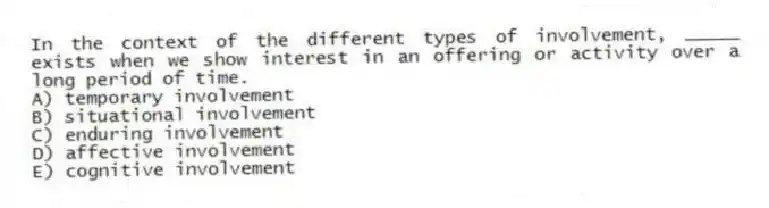 In the context of the different types of involvement, _____ exists when we show interest in an offering or activity over a long period of time.
A) temporary involvement
B) situational involvement
C) enduring involvement
D) affective involvement
E) cognitive involvement