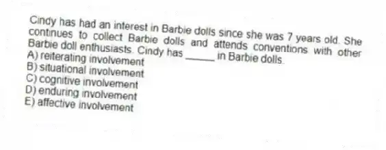 Cindy has had an interest in Barbie dolls since she was 7 years old. She continues to collect Barbie dolls and attends conventions with other Barbie doll enthusiasts. Cindy has _____ in Barbie dolls.
A) reiterating involvement
B) situational involvement
C) cognitive involvement
D) enduring involvement
E) affective involvement
