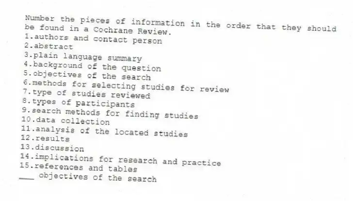 Number the pieces of information in the order that they should be found in a Cochrane Review.
1.authors and contact person
2.abstract
3.plain language summary
4.background of the question
5.objectives of the search
6.methods for selecting studies for review
7.type of studies reviewed
8.types of participants
9.search methods for finding studies
10.data collection
11.analysis of the located studies
12.results
13.discussion
14.implications for research and practice
15.references and tables
-___ objectives of the search
