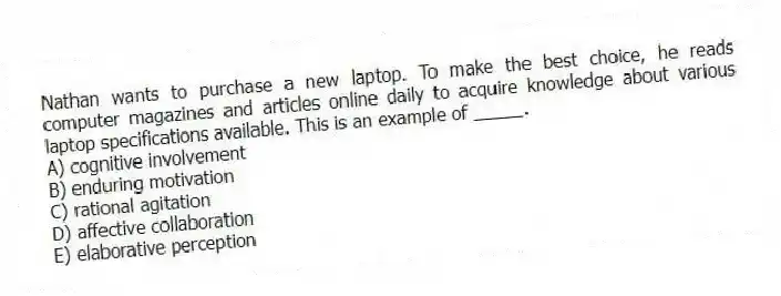 Nathan wants to purchase a new laptop. To make the best choice, he reads computer magazines and articles online daily to acquire knowledge about various laptop specifications available. This is an example of _____.
A) cognitive involvement
B) enduring motivation
C) rational agitation
D) affective collaboration
E) elaborative perception