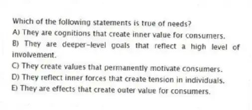Which of the following statements is true of needs?
A) They are cognitions that create inner value for consumers.
B) They are deeper-level goals that reflect a high level of involvement.
C) They create values that permanently motivate consumers.
D) They reflect inner forces that create tension in individuals.
E) They are effects that create outer value for consumers.