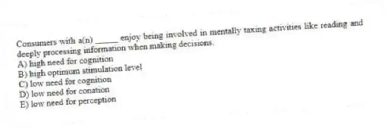 Consumers with a(n) _____ enjoy being involved in mentally taxing activities like reading and deeply processing information when making decisions.
A) high need for cognition
B) high optimum stimulation level
C) low need for cognition
D) low need for conation
E) low need for perception