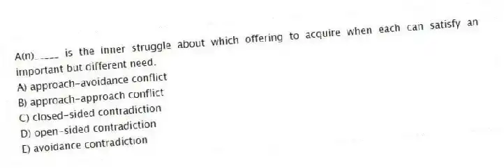 A(n)_____ is the inner struggle about which offering to acquire when each can satisfy an important but different need.
A) approach-avoidance conflict
B) approach-approach conflict
C) closed-sided contradiction
D) open-sided contradiction
E) avoidance contradiction
